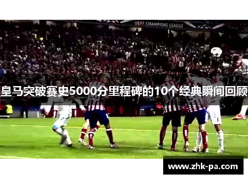 皇马突破赛史5000分里程碑的10个经典瞬间回顾 皇马突破赛史5000分里程碑的10个经典瞬间回顾