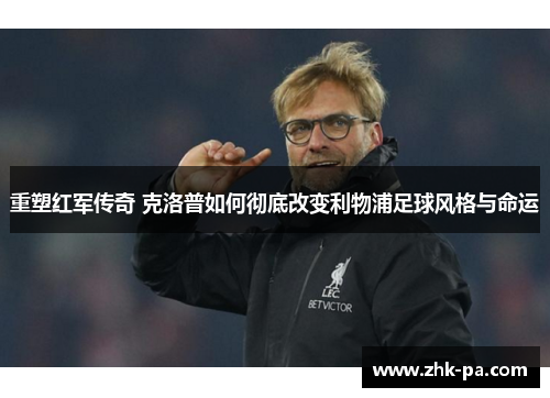 重塑红军传奇 克洛普如何彻底改变利物浦足球风格与命运