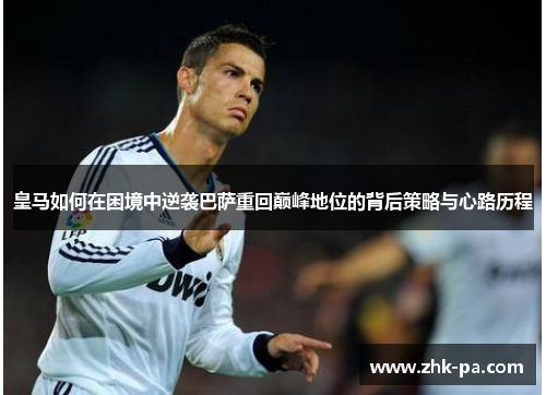 皇马如何在困境中逆袭巴萨重回巅峰地位的背后策略与心路历程