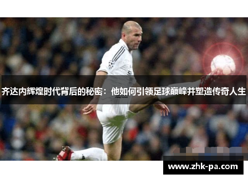 齐达内辉煌时代背后的秘密：他如何引领足球巅峰并塑造传奇人生