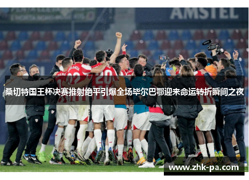 桑切特国王杯决赛推射绝平引爆全场毕尔巴鄂迎来命运转折瞬间之夜 桑切特国王杯决赛推射绝平引爆全场毕尔巴鄂迎来命运转折瞬间之夜