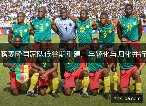 喀麦隆国家队低谷期重建，年轻化与归化并行