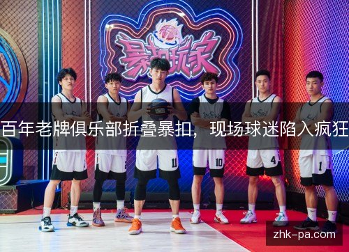 百年老牌俱乐部折叠暴扣，现场球迷陷入疯狂